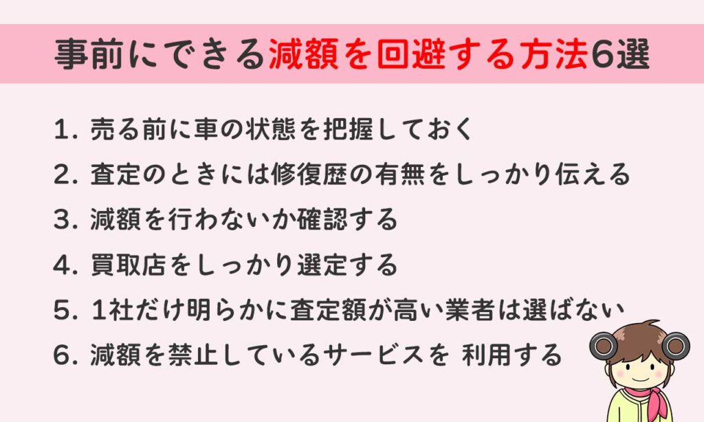 事前にできる減額を回避する方法は「売る前に車の状態を把握しておく」「査定のときには修復歴の有無をしっかり伝える」「減額を行わないか確認する」「買取店をしっかり選定する」「1社だけ明らかに査定額が高い業者は選ばない」「減額を禁止しているサービスを 利用する」の6つです。