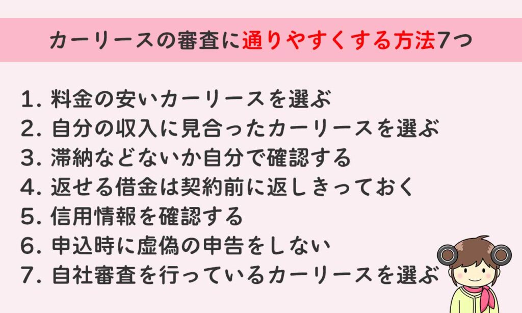 カーリースの審査に通りやすくする方法7つは料金の安いカーリースを選ぶ 自分の収入に見合ったカーリースを選ぶ 滞納などないか自分で確認する 返せる借金は契約前に返しきっておく 信用情報を確認する 申込時に虚偽の申告をしない 自社審査を行っているカーリースを選ぶ