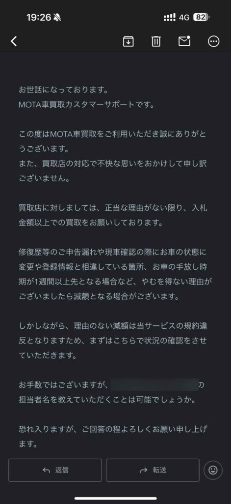お世話になっております。MOTA車買取カスタマーサポートです。 この度はMOTA車買取をご利用いただき誠にありがとうございます。 また、買取店の対応で不快な思いをおかけして申し訳ございません。 買取店に対しましては、正当な理由がない限り、入札金額以上での買取をお願いしております。 修復歴等のご申告漏れや現車確認の際にお車の状態に変更や登録情報と相違している箇所、お車の手放し時期が1週間以上先となる場合など、やむを得ない理由がございましたら減額となる場合がございます。 しかしながら、理由のない減額は当サービスの規約違反となりますため、まずはこちらで状況の確認をさせていただきます。 お手数ではございますが、当該店舗の担当者名を教えていただくことは可能でしょうか。 恐れ入りますが、ご回答の程よろしくお願い申し上げます。